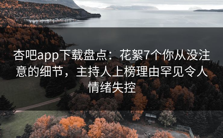 杏吧app下载盘点：花絮7个你从没注意的细节，主持人上榜理由罕见令人情绪失控