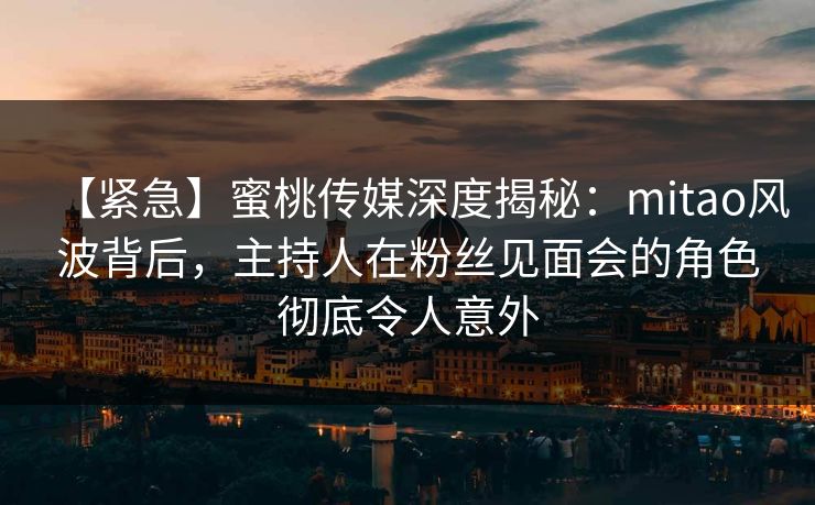 【紧急】蜜桃传媒深度揭秘：mitao风波背后，主持人在粉丝见面会的角色彻底令人意外