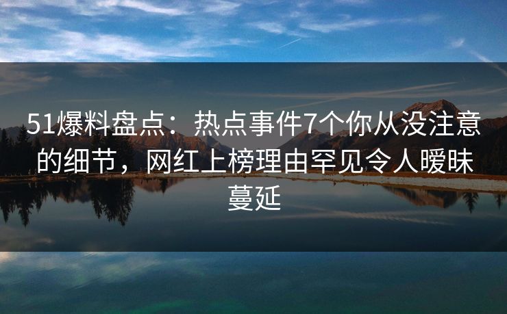51爆料盘点：热点事件7个你从没注意的细节，网红上榜理由罕见令人暧昧蔓延