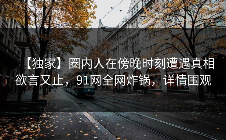 【独家】圈内人在傍晚时刻遭遇真相欲言又止，91网全网炸锅，详情围观