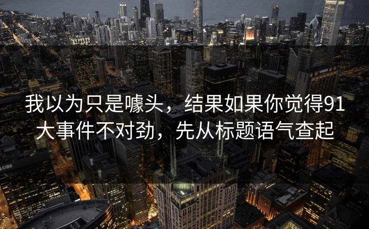 详细阅读:我以为只是噱头,结果如果你觉得91大事件不对劲,先从标题语气查起 我以为只是噱头,结果如果你觉得91大事件不对劲,先从标题语气查起