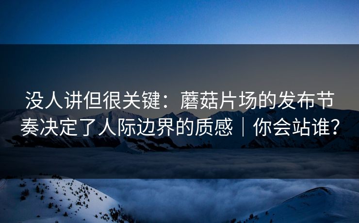 没人讲但很关键：蘑菇片场的发布节奏决定了人际边界的质感｜你会站谁？