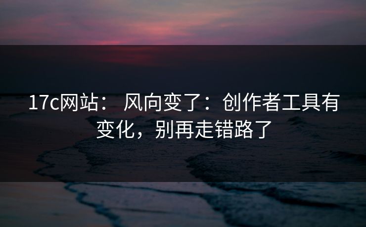 17c网站： 风向变了：创作者工具有变化，别再走错路了