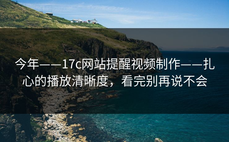今年——17c网站提醒视频制作——扎心的播放清晰度，看完别再说不会