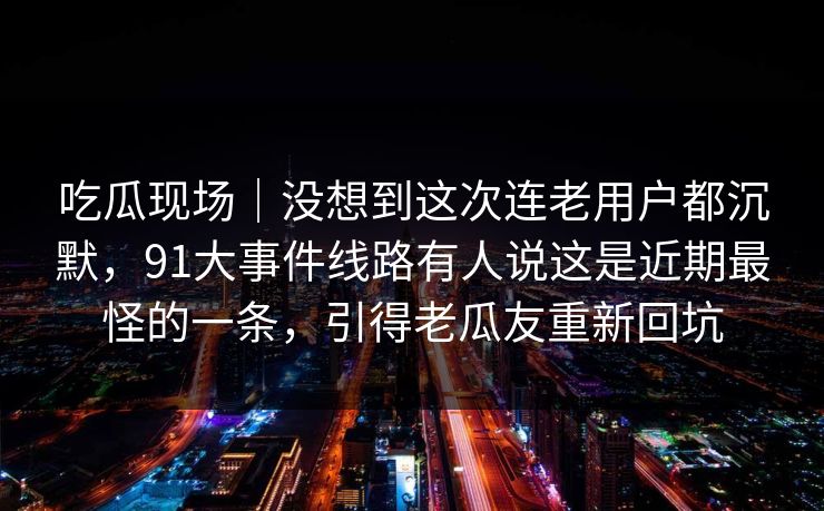 吃瓜现场｜没想到这次连老用户都沉默，91大事件线路有人说这是近期最怪的一条，引得老瓜友重新回坑